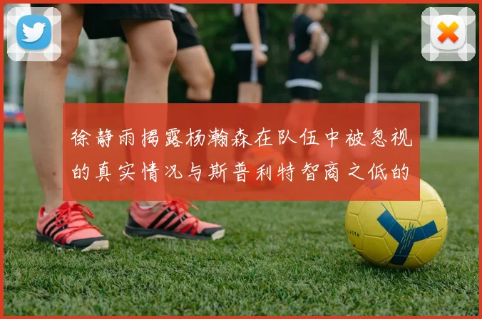 徐静雨揭露杨瀚森在队伍中被忽视的真实情况与斯普利特智商之低的尴尬真相