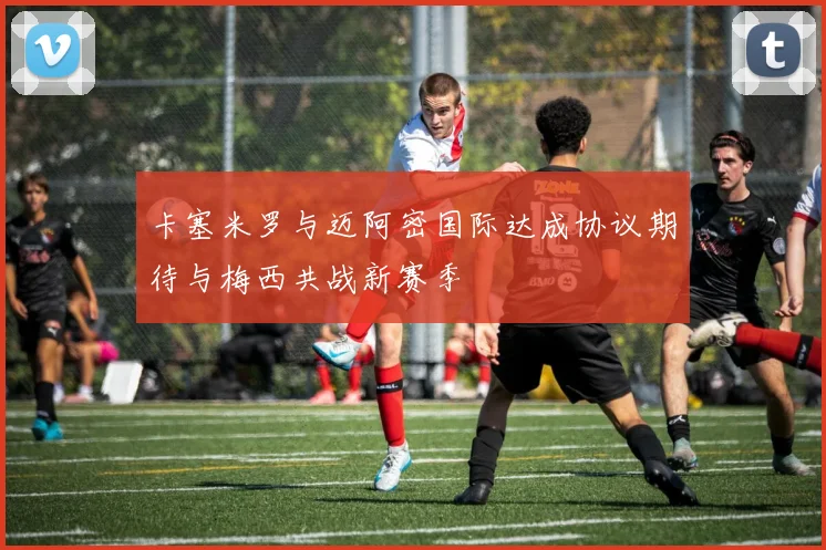 卡塞米罗与迈阿密国际达成协议期待与梅西共战新赛季