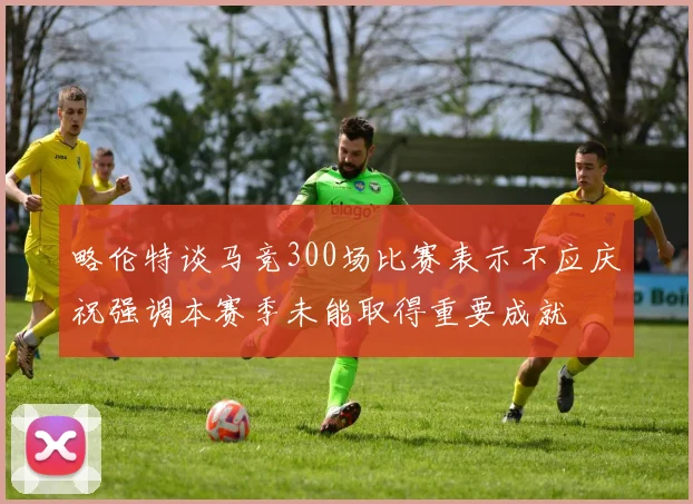 略伦特谈马竞300场比赛表示不应庆祝强调本赛季未能取得重要成就