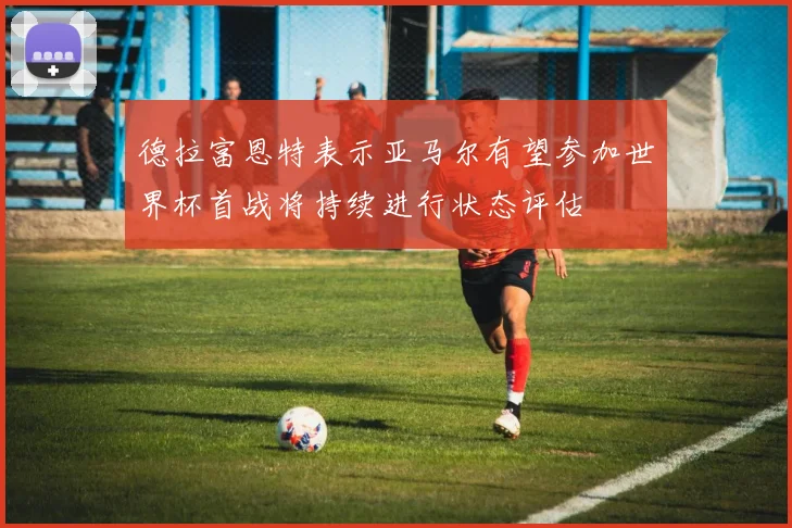 德拉富恩特表示亚马尔有望参加世界杯首战将持续进行状态评估