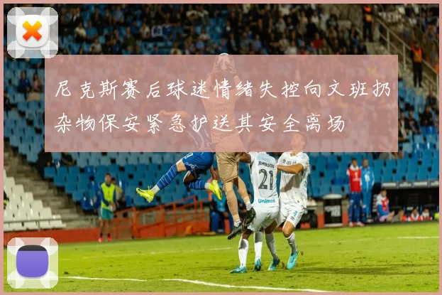 尼克斯赛后球迷情绪失控向文班扔杂物保安紧急护送其安全离场