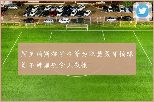 阿里纳斯称字母哥为联盟最可怕球员不讲道理令人畏惧
