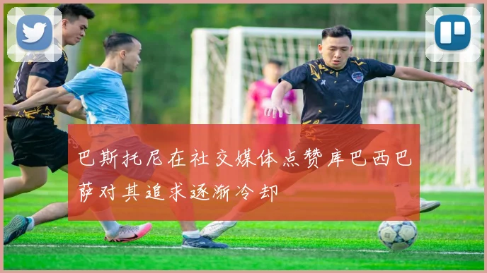 巴斯托尼在社交媒体点赞库巴西巴萨对其追求逐渐冷却
