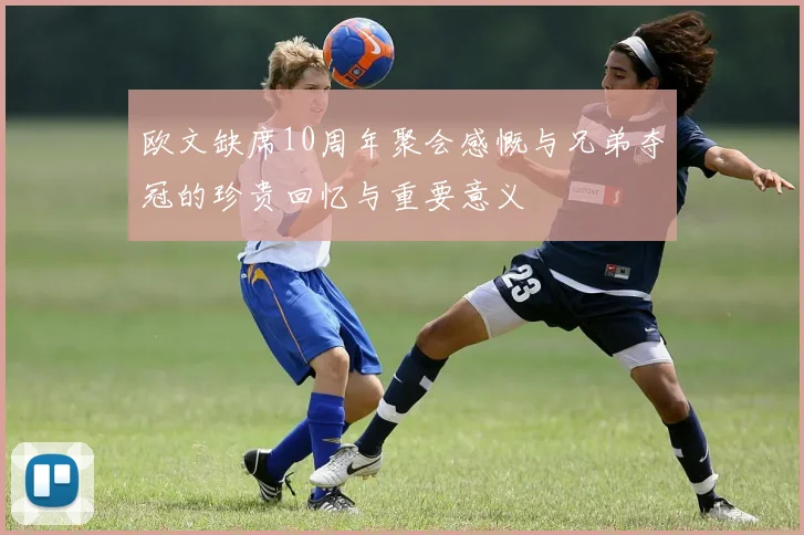 欧文缺席10周年聚会感慨与兄弟夺冠的珍贵回忆与重要意义