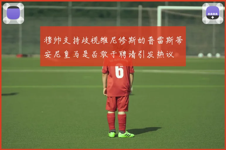 穆帅支持歧视维尼修斯的普雷斯蒂安尼皇马是否敢于聘请引发热议