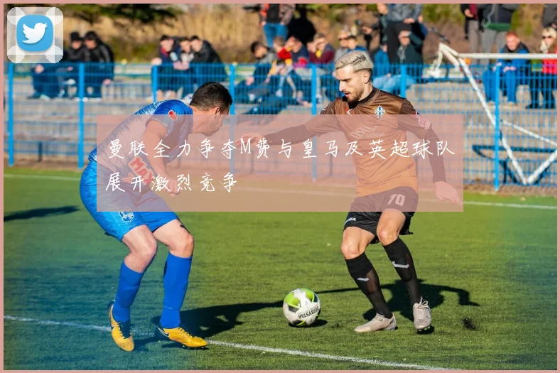 曼联全力争夺M费与皇马及英超球队展开激烈竞争