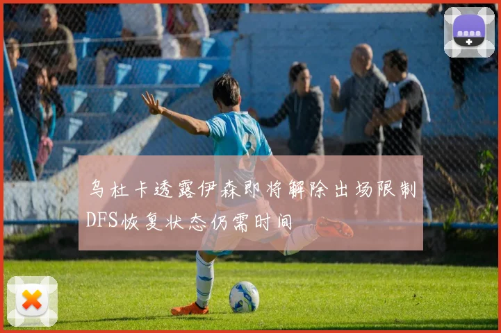 乌杜卡透露伊森即将解除出场限制DFS恢复状态仍需时间