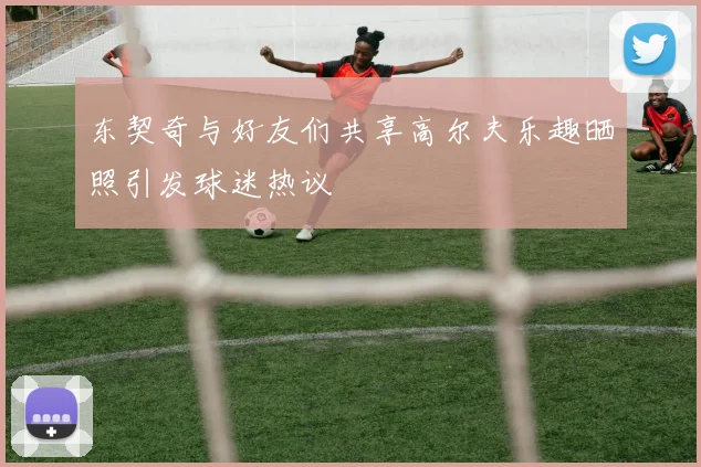 东契奇与好友们共享高尔夫乐趣晒照引发球迷热议