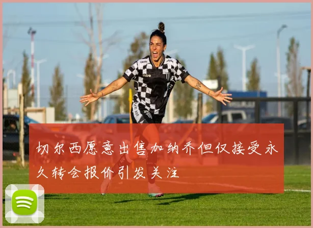 切尔西愿意出售加纳乔但仅接受永久转会报价引发关注