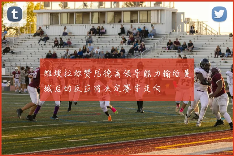维埃拉称赞厄德高领导能力输给曼城后的反应将决定赛季走向