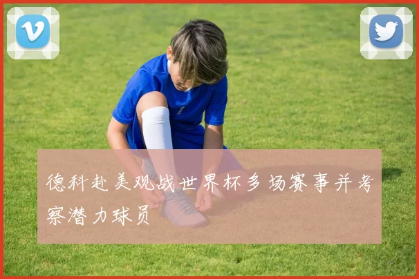德科赴美观战世界杯多场赛事并考察潜力球员