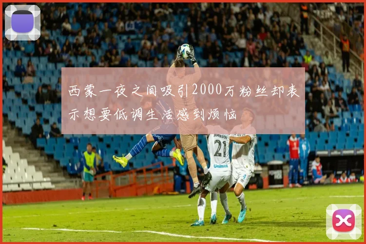 西蒙一夜之间吸引2000万粉丝却表示想要低调生活感到烦恼