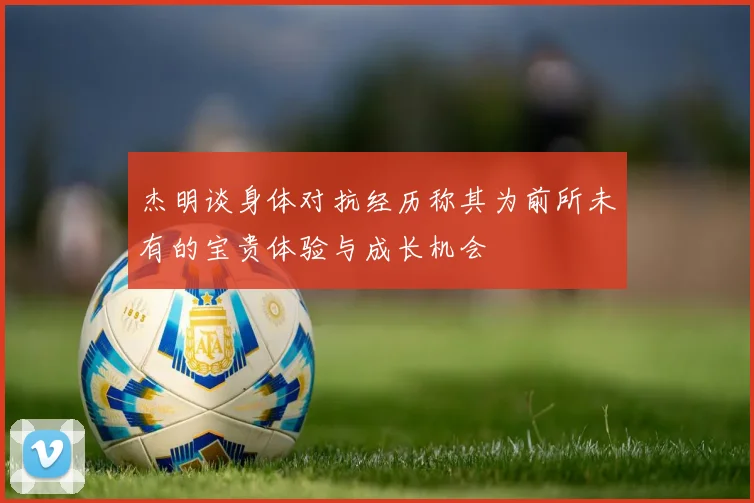 杰明谈身体对抗经历称其为前所未有的宝贵体验与成长机会