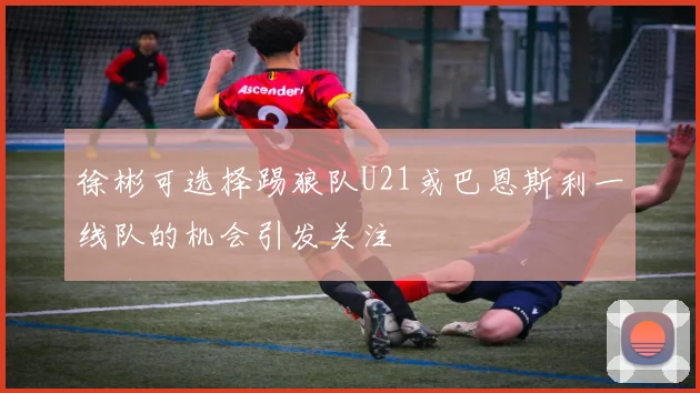徐彬可选择踢狼队U21或巴恩斯利一线队的机会引发关注