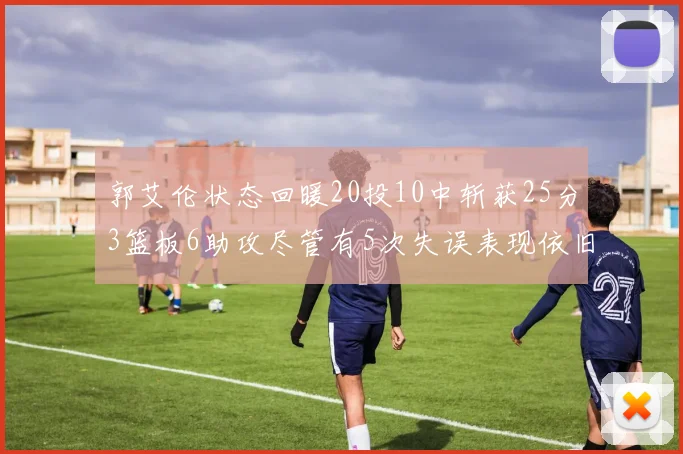 郭艾伦状态回暖20投10中斩获25分3篮板6助攻尽管有5次失误表现依旧可圈可点