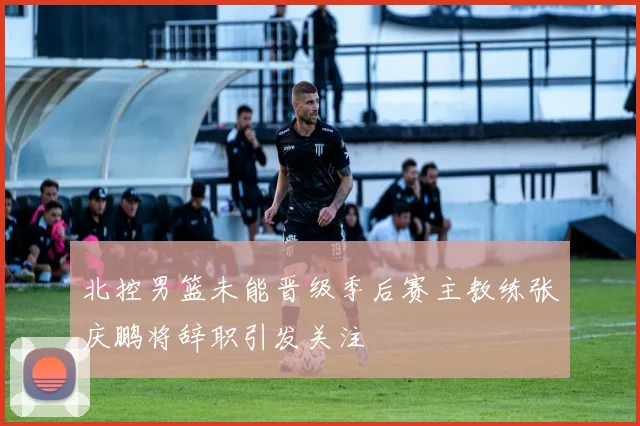 北控男篮未能晋级季后赛主教练张庆鹏将辞职引发关注