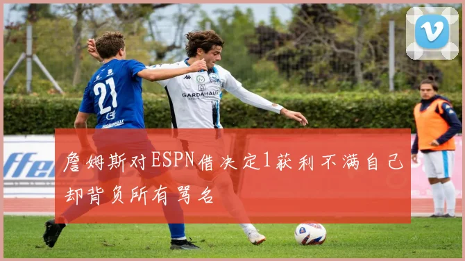 詹姆斯对ESPN借决定1获利不满自己却背负所有骂名