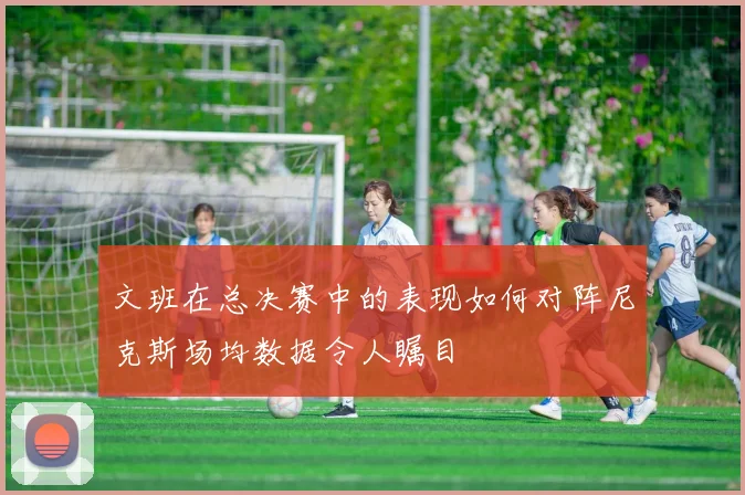 文班在总决赛中的表现如何对阵尼克斯场均数据令人瞩目