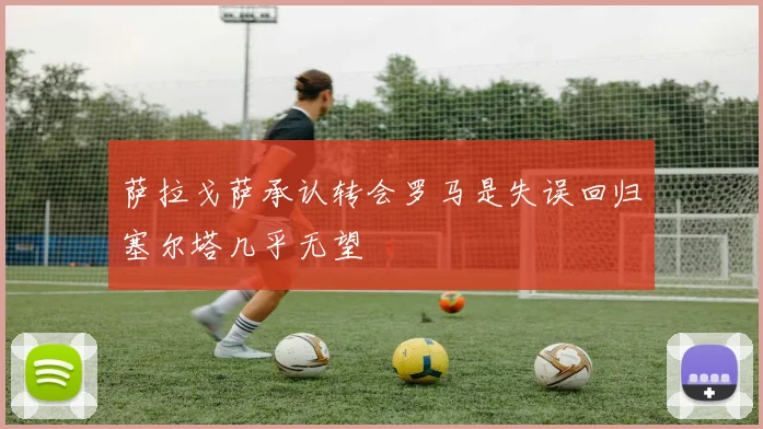 萨拉戈萨承认转会罗马是失误回归塞尔塔几乎无望