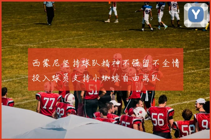 西蒙尼坚持球队精神不强留不全情投入球员支持小蜘蛛自由离队