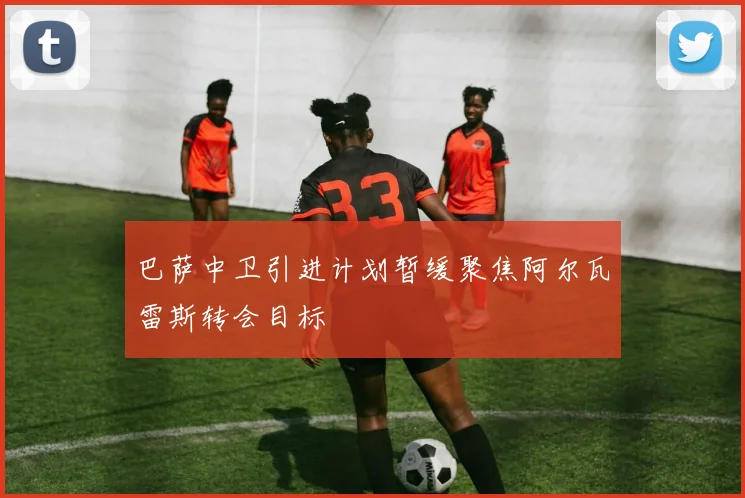 巴萨中卫引进计划暂缓聚焦阿尔瓦雷斯转会目标