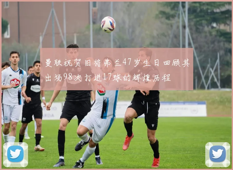 曼联祝贺旧将弗兰47岁生日回顾其出场98次打进17球的辉煌历程