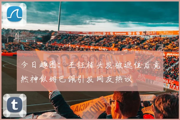 今日趣图：王钰栋头发被遮住后竟然神似姆巴佩引发网友热议