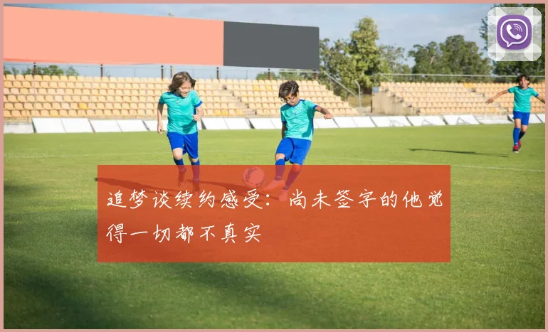 追梦谈续约感受：尚未签字的他觉得一切都不真实