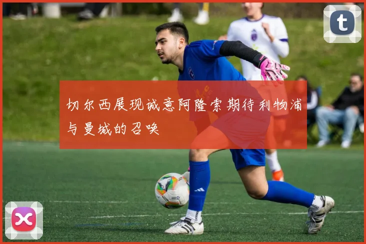 切尔西展现诚意阿隆索期待利物浦与曼城的召唤