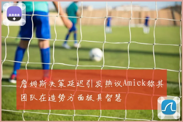 詹姆斯决策延迟引发热议Amick称其团队在造势方面极具智慧